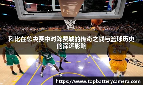 科比在总决赛中对阵费城的传奇之战与篮球历史的深远影响