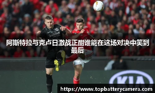 阿斯特拉与克卢日激战正酣谁能在这场对决中笑到最后